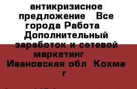 антикризисное предложение - Все города Работа » Дополнительный заработок и сетевой маркетинг   . Ивановская обл.,Кохма г.